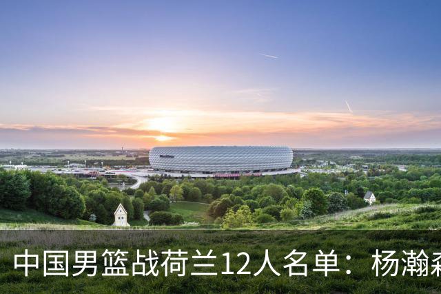 中国男篮战荷兰12人名单：杨瀚森回归国家队首秀 赵继伟领衔5人轮休